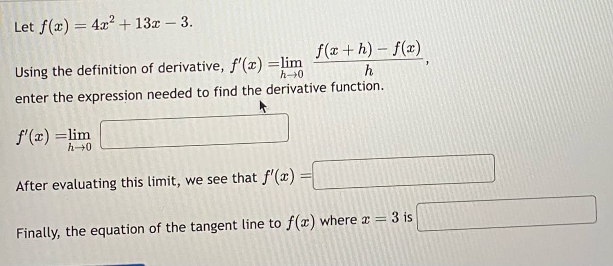 Let f(x) = 4x² + 13x - 3.
f(x + h) − f(x)
Using the definition of derivative, f'(x) =lim
h→0
h
enter the expression needed to find the derivative function.
f'(x) =lim
h→0
After evaluating this limit, we see that f'(x)
Finally, the equation of the tangent line to f(x) where x =
3 is