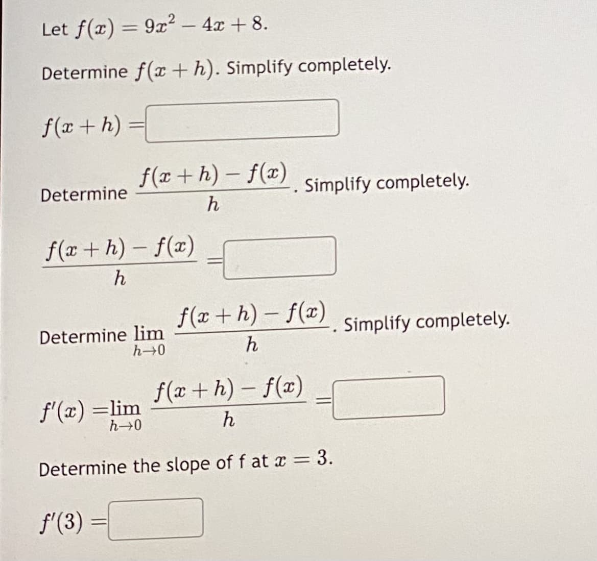 Let f(x) = 9x² - 4x + 8.
Determine f(a+h). Simplify completely.
f(x+h) =
Determine
f(x+h)-f(x)
h
f(x+h)-f(x)
h
Determine lim
h→0
f'(x) =lim
h→0
f'(3)
. Simplify completely.
f(x+h)-f(x)
h
Determine the slope of f at x = 3.
f(x+h)-f(x)
h
.
Simplify completely.