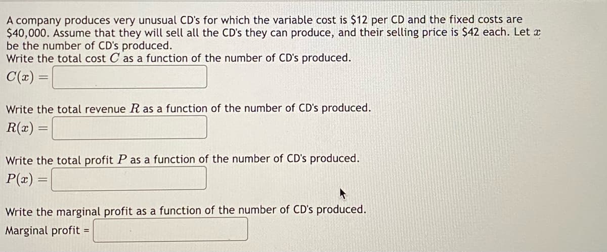 A company produces very unusual CD's for which the variable cost is $12 per CD and the fixed costs are
$40,000. Assume that they will sell all the CD's they can produce, and their selling price is $42 each. Let x
be the number of CD's produced.
Write the total cost C as a function of the number of CD's produced.
C(x) =
Write the total revenue R as a function of the number of CD's produced.
R(x) =
Write the total profit P as a function of the number of CD's produced.
P(x) =
Write the marginal profit as a function of the number of CD's produced.
Marginal profit =