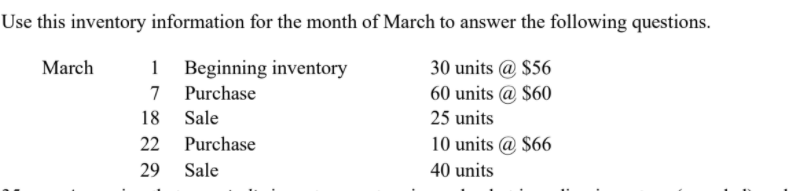 Use this inventory information for the month of March to answer the following questions.
March
Beginning inventory
7 Purchase
30 units @ $56
60 units @ $60
18
Sale
25 units
22
Purchase
10 units @ $66
29
Sale
40 units

