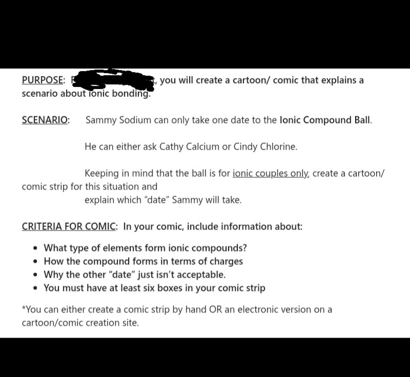 PURPOSE: E
scenario about Tonic bonding.
you will create a cartoon/ comic that explains a
SCENARIO:
Sammy Sodium can only take one date to the lonic Compound Ball.
He can either ask Cathy Calcium or Cindy Chlorine.
Keeping in mind that the ball is for ionic couples only, create a cartoon/
comic strip for this situation and
explain which "date" Sammy will take.
CRITERIA FOR COMIC: In your comic, include information about:
• What type of elements form ionic compounds?
• How the compound forms in terms of charges
• Why the other "date" just isn't acceptable.
• You must have at least six boxes in your comic strip
*You can either create a comic strip by hand OR an electronic version on a
cartoon/comic creation site.
