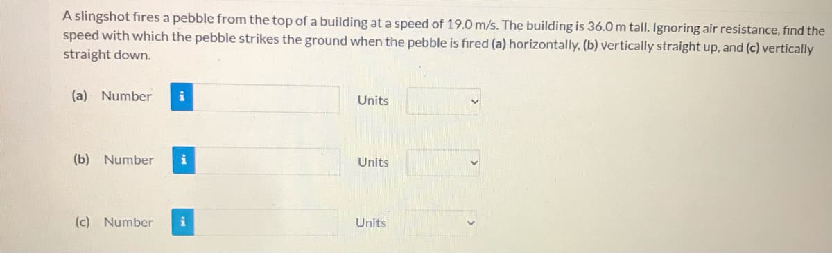 A slingshot fires a pebble from the top of a building at a speed of 19.0 m/s. The building is 36.0 m tall. Ignoring air resistance, find the
speed with which the pebble strikes the ground when the pebble is fired (a) horizontally, (b) vertically straight up, and (c) vertically
straight down.
(a) Number
Units
(b) Number
Units
(c) Number
Units
