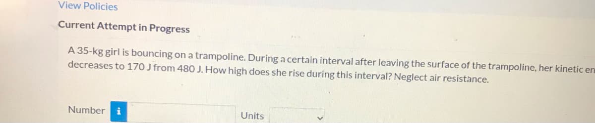 View Policies
Current Attempt in Progress
A 35-kg girl is bouncing on a trampoline. During a certain interval after leaving the surface of the trampoline, her kinetic enm
decreases to 170 J from 480 J. How high does she rise during this interval? Neglect air resistance.
Number
Units
