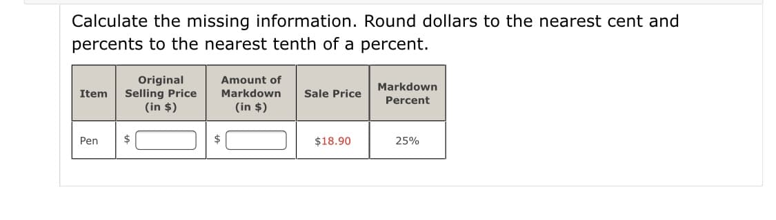 Calculate the missing information. Round dollars to the nearest cent and
percents to the nearest tenth of a percent.
Original
Selling Price
(in $)
Amount of
Markdown
Item
Markdown
Sale Price
Percent
(in $)
Pen
$
$18.90
25%
