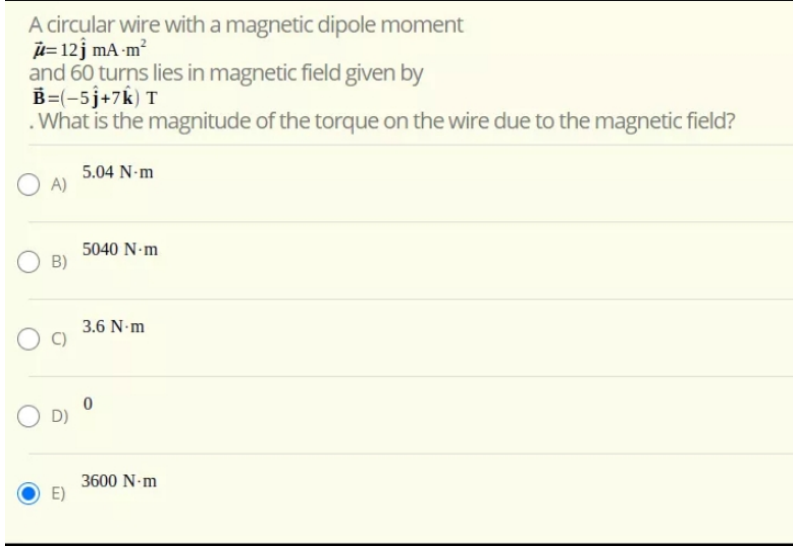 A circular wire with a magnetic dipole moment
u= 12j mA-m?
and 60 turns lies in magnetic field given by
B=(-5j+7k) T
.What is the magnitude of the torque on the wire due to the magnetic field?
5.04 N-m
A)
5040 N-m
B)
3.6 N m
O D)
3600 N-m
