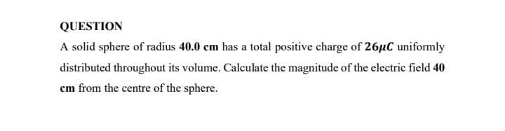 QUESTION
A solid sphere of radius 40.0 cm has a total positive charge of 26µC uniformly
distributed throughout its volume. Calculate the magnitude of the electric field 40
cm from the centre of the sphere.
