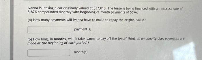 Ivanna is leasing a car originally valued at $37,010. The lease is being financed with an interest rate of
8.87% compounded monthly with beginning of month payments of $696.
(a) How many payments will Ivanna have to make to repay the original value?
payment(s)
(b) How long, in months, will it take Ivanna to pay off the lease? (Hint: In an annuity due, payments are
made at the beginning of each period.)
month(s)
