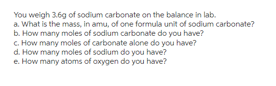 You weigh 3.6g of sodium carbonate on the balance in lab.
a. What is the mass, in amu, of one formula unit of sodium carbonate?
b. How many moles of sodium carbonate do you have?
c. How many moles of carbonate alone do you have?
d. How many moles of sodium do you have?
e. How many atoms of oxygen do you have?