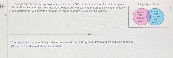 K
Research has shown that approximately 1 woman in 500 carries a mutation of a particular gene.
About 69% of women with this mutation develop skin cancer. Find the probability that a randomly
selected woman will carry the mutation of this gene and will develop skin cancer.
The probability that a randomly selected woman will carry the gene mutation and develop skin cancer is
(Round to four decimal places as needed.)
Sample Space: Women
Women
with
mutated
gene
Women
who
develop
skin
cancer