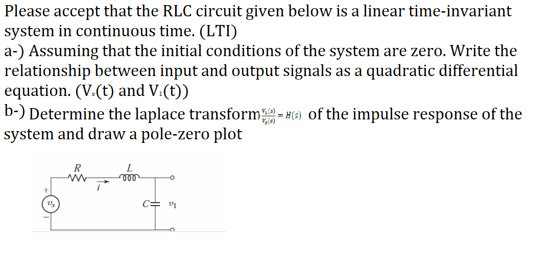 Please accept that the RLC circuit given below is a linear time-invariant
system in continuous time. (LTI)
a-) Assuming that the initial conditions of the system are zero. Write the
relationship between input and output signals as a quadratic differential
equation. (V.(t) and V.(t))
b-) Determine the laplace transform-
system and draw a pole-zero plot
= #(6) of the impulse response of the
V,(s)
R
L
c= v1
