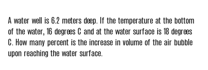 A water well is 6.2 meters deep. If the temperature at the bottom
of the water, 16 degrees C and at the water surface is 18 degrees
C. How many percent is the increase in volume of the air bubble
upon reaching the water surface.
