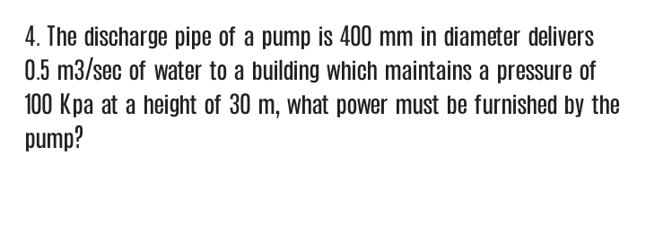 4. The discharge pipe of a pump is 400 mm in diameter delivers
0.5 m3/sec of water to a building which maintains a pressure of
100 Kpa at a height of 30 m, what power must be furnished by the
pump?
