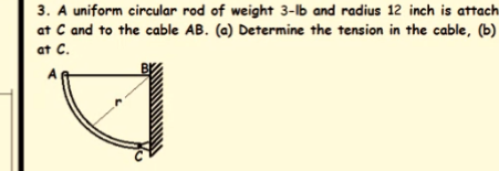 3. A uniform circular rod of weight 3-lb and radius 12 inch is attach
at C and to the cable AB. (a) Determine the tension in the cable, (b)
at C.
A
