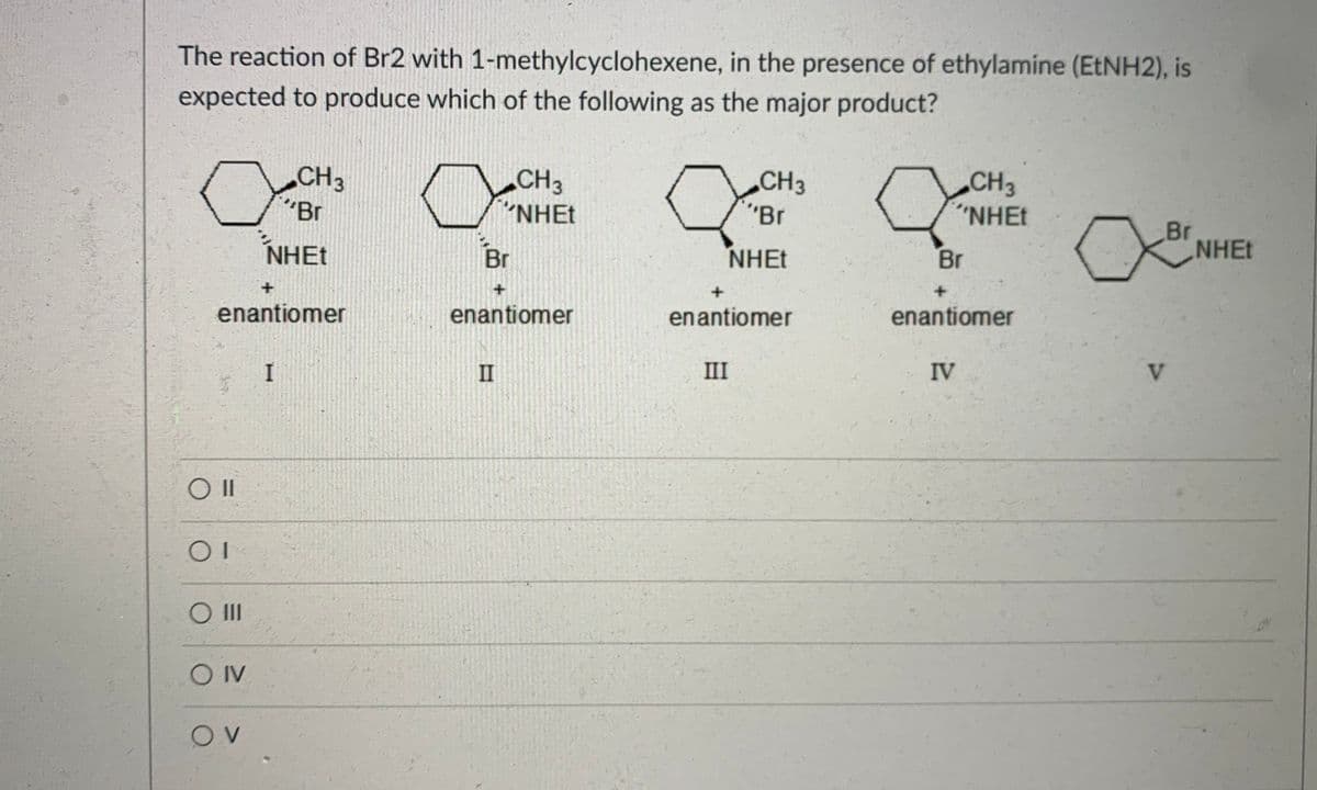 The reaction of Br2 with 1-methylcyclohexene, in the presence of ethylamine (ETNH2), is
expected to produce which of the following as the major product?
CH3
"Br
CH3
"NHET
„CH3
"Br
CH3
"NHET
Br
NHET
NHẸT
Br
NHET
Br
+.
enantiomer
enantiomer
enantiomer
enantiomer
II
III
IV
V.
OII
O IV
