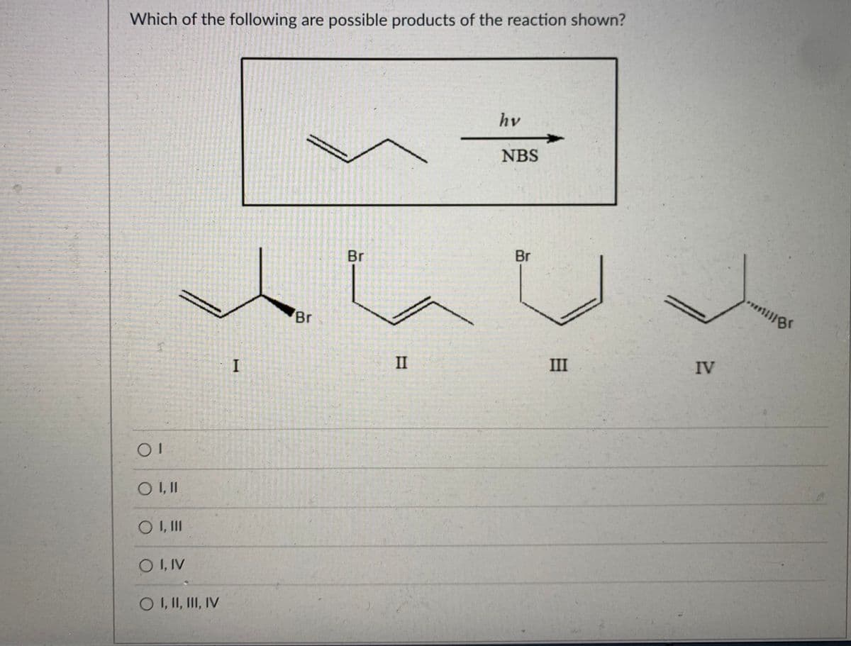 Which of the following are possible products of the reaction shown?
hv
NBS
Br
Br
Br
I
II
III
IV
O ,II
O I, IV
O I, I, II, IV
