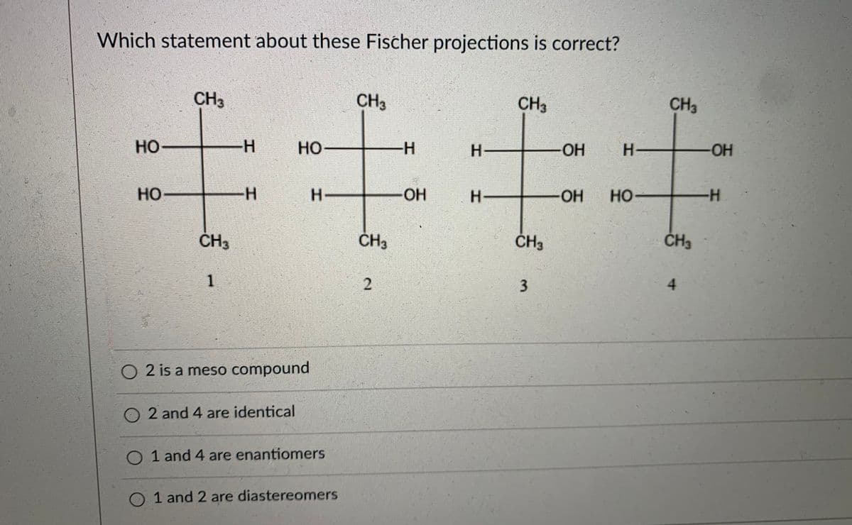 Which statement about these Fischer projections is correct?
CH3
CH3
CH3
CH3
HO
H
но
H-
OH
H.
-HO-
но
H-
H-
OH
H-
OH
Но-
HO
-H-
ČH3
ČH3
ĆH3
ČH3
4.
O 2 is a meso compound
2 and 4 are identical
O 1 and 4 are enantiomers
1 and 2 are diastereomers
1.
