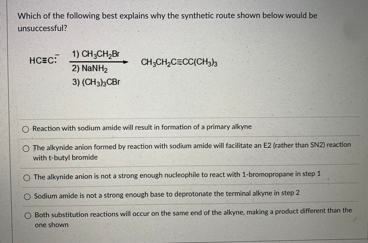 Which of the following best explains why the synthetic route shown below would be
unsuccessful?
1) CH;CH2Br
HCEC:
CH3CH2C=CC(CH3)3
2) NaNH2
3) (CH3)3CBR
O Reaction with sodium amide will result in formation of a primary alkyne
O The alkynide anion formed by reaction with sodium amide will facilitate an E2 (rather than SN2) reaction
with t-butyl bromide
O The alkynide anion is not a strong enough nucleophile to react with 1-bromopropane in step 1
O Sodium amide is not a strong enough base to deprotonate the terminal alkyne in step 2
O Both substitution reactions will occur on the same end of the alkyne, making a product different than the
one shown
