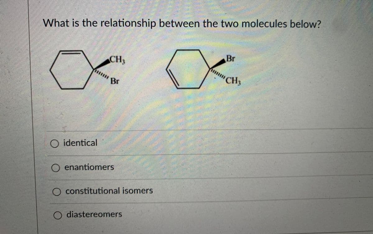 What is the relationship between the two molecules below?
Br
CH3
Br
CH3
O identical
enantiomers
constitutional isomers
O diastereomers
