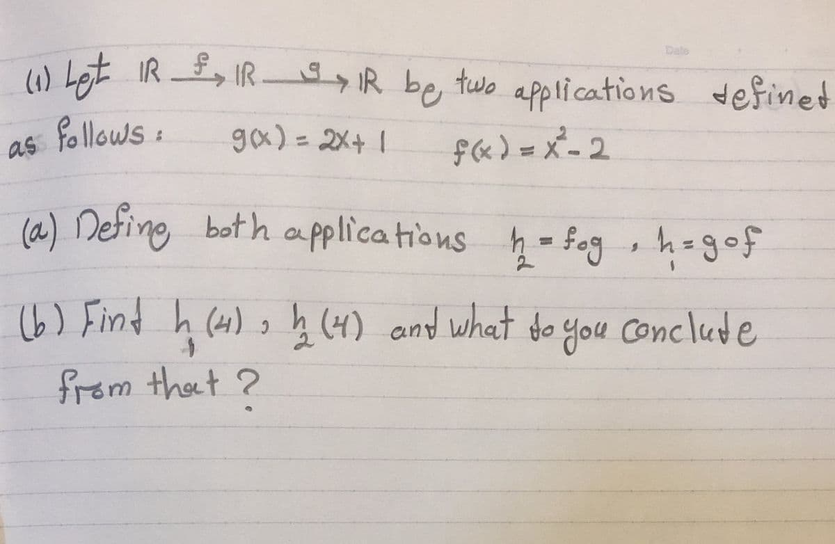 w Let IR, IR IR be two applications definet
Date
(1)
gx) = 2X+ 1
f«) = x_ 2
(a) Defing both applications h- fog , h-gof
as follows
%3D
(6) Find
h (41) o ņ (4) and what do you conclude
from thet ?
