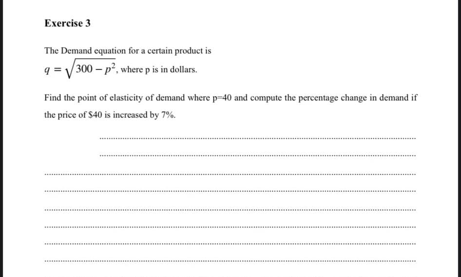 Exercise 3
The Demand equation for a certain product is
q =
300- p², where p is in dollars.
Find the point of elasticity of demand where p=40 and compute the percentage change in demand if
the price of $40 is increased by 7%.
