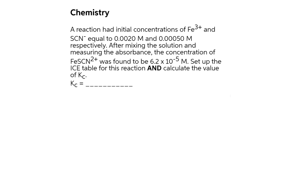 Chemistry
A reaction had initial concentrations of Fe3+ and
SCN equal to 0.0020 M and 0.00050 M
respectively. After mixing the solution and
measuring the absorbance, the concentration of
FESCN2+
ICE table for this reaction AND calculate the value
of Kc.
Kc =
was found to be 6.2 x 10-5 M. Set up the
