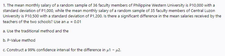 1. The mean monthly salary of a random sample of 36 faculty members of Philippine Western University is P10,000 with a
standard deviation of P1,000, while the mean monthly salary of a random sample of 35 faculty members of Central Luzon
University is P10,500 with a standard deviation of P1,200. Is there a significant difference in the mean salaries received by the
teachers of the two schools? Use an a = 0.01
a. Use the traditional method and the
b. P-Value method
c. Construct a 99% confidence interval for the difference in u1 - u2.
