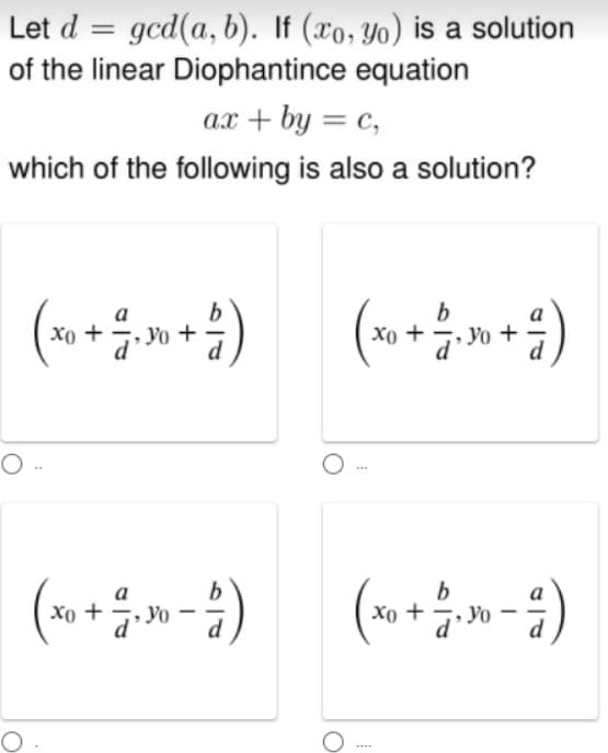 Let d = gcd(a, b). If (xo, Yo) is a solution
of the linear Diophantince equation
ax + by = c,
which of the following is also a solution?
b
Yo +
b
xo +
•
Yo +
Xo +
...
(»+»-)
b
Xo +
7. Yo
....
