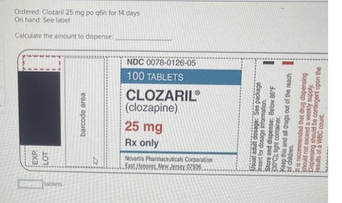 tablets
EXP
LOT
2
Fast Hanover New Jersey 97936.
Novartis Pharmaceuticals Corporation
barcode area
Rx only
25 mg
(clozapine)
CLOZARIL
Usual adult dosage: See package
insert for dosage information
Store and dispense: Below 86°F
330°C); light container.
100 TABLETS
NDC 0078-0126-05
of children,
Keep this and all drugs out of the reach
at is recommended that drug dispensing
should not exceed a weekly supply.
results of a WBC count.
Dispensing should be contingent upon the
Calculate the amount to dispense:
On hand: See label
Ordered: Clozaril 25 mg po q6h for 14 days