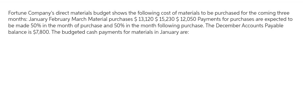 Fortune Company's direct materials budget shows the following cost of materials to be purchased for the coming three
months: January February March Material purchases $ 13,120 $ 15,230 $ 12,050 Payments for purchases are expected to
be made 50% in the month of purchase and 50% in the month following purchase. The December Accounts Payable
balance is $7,800. The budgeted cash payments for materials in January are: