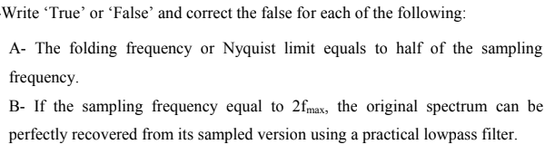 Write 'True' or 'False’ and correct the false for each of the following:
A- The folding frequency or Nyquist limit equals to half of the sampling
frequency.
B- If the sampling frequency equal to 2fmax, the original spectrum can be
perfectly recovered from its sampled version using a practical lowpass filter.
