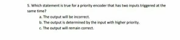 5. Which statement is true for a priority encoder that has two inputs triggered at the
same time?
a. The output will be incorrect.
b. The output is determined by the input with higher priority.
c. The output will remain correct.
