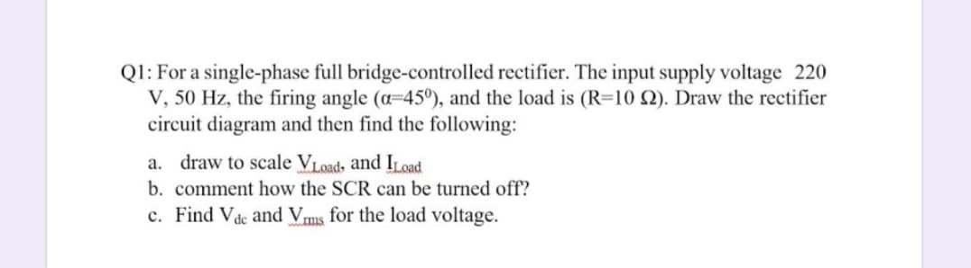 Ql: For a single-phase full bridge-controlled rectifier. The input supply voltage 220
V, 50 Hz, the firing angle (a=45°), and the load is (R=10 Q). Draw the rectifier
circuit diagram and then find the following:
a. draw to scale VLoads and ILoad
b. comment how the SCR can be turned off?
c. Find Vde and Vms for the load voltage.
