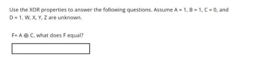 Use the XOR properties to answer the following questions. Assume A = 1, B = 1, C = 0, and
D = 1. W, X, Y, Z are unknown.
F= A C, what does F equal?
