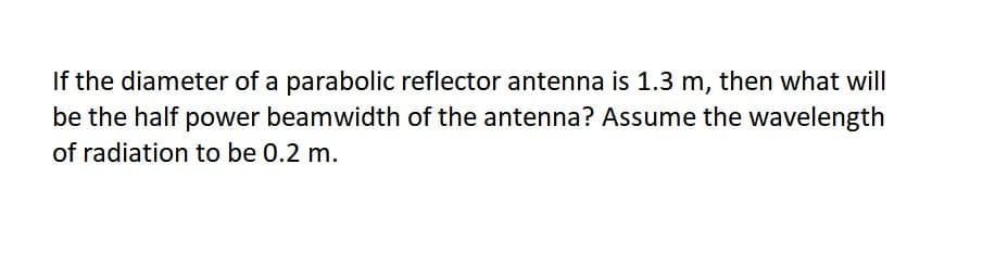 If the diameter of a parabolic reflector antenna is 1.3 m, then what will
be the half power beamwidth of the antenna? Assume the wavelength
of radiation to be 0.2 m.
