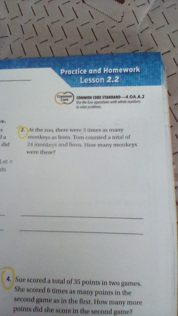 Practice and Homework
Lesson 2.2
Common COMMON CORE STANDARD 4.0A.A.2
Core
Uhe the four operaotions with whole numbers
to solve problems.
ve.
2. At the zoo, there were 3 times as many
da
monkeys as lions. Tom counted a total of
24 monkeys ad lions. How mnany monkeys
did
were there?
Let n
ds.
4. Sue scored a total of 35 points in two games.
She scored 6 times as many points in the
second game as in the first. How many more
points did she score in the second game?
