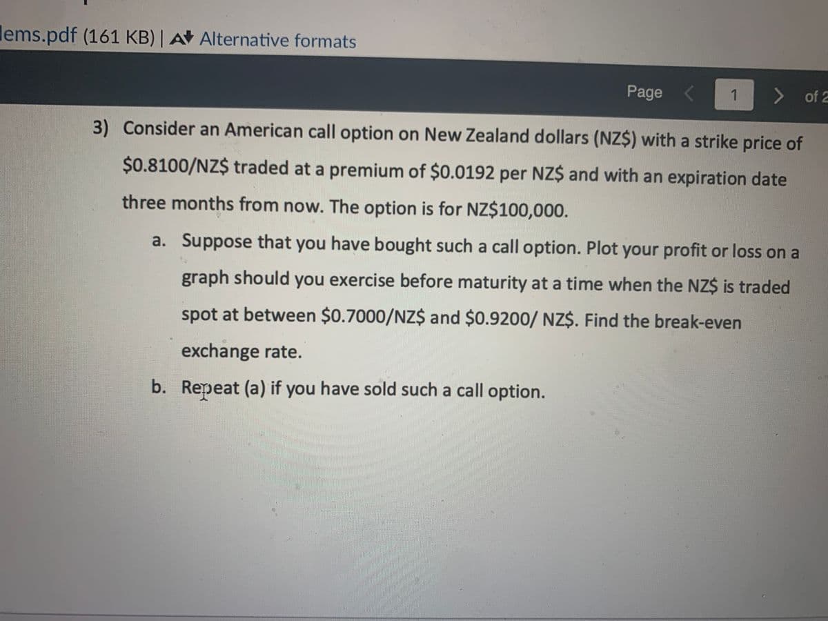 lems.pdf (161 KB) | A Alternative formats
Page
1 > of 2
3) Consider an American call option on New Zealand dollars (NZ$) with a strike price of
$0.8100/NZ$ traded at a premium of $0.0192 per NZ$ and with an expiration date
three months from now. The option is for NZ$100,000.
a. Suppose that you have bought such a call option. Plot your profit or loss on a
graph should you exercise before maturity at a time when the NZ$ is traded
spot at between $0.7000/NZ$ and $0.9200/ NZ$. Find the break-even
exchange rate.
b. Repeat (a) if you have sold such a call option.