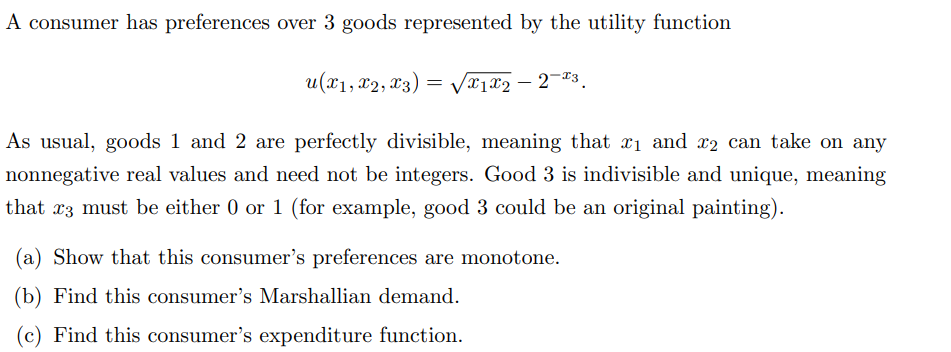 A consumer has preferences over 3 goods represented by the utility function
u(x1, x2, x3) = √√√x1x2-2-3.
As usual, goods 1 and 2 are perfectly divisible, meaning that ₁ and 2 can take on any
nonnegative real values and need not be integers. Good 3 is indivisible and unique, meaning
that x3 must be either 0 or 1 (for example, good 3 could be an original painting).
(a) Show that this consumer's preferences are monotone.
(b) Find this consumer's Marshallian demand.
(c) Find this consumer's expenditure function.