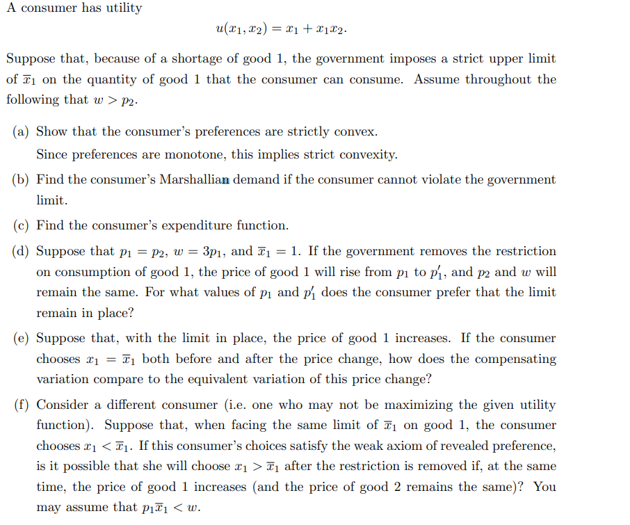 A consumer has utility
u(x₁, x₂) = x₁ + x1x2.
Suppose that, because of a shortage of good 1, the government imposes a strict upper limit
of ₁ on the quantity of good 1 that the consumer can consume. Assume throughout the
following that w > p2.
(a) Show that the consumer's preferences are strictly convex.
Since preferences are monotone, this implies strict convexity.
(b) Find the consumer's Marshallian demand if the consumer cannot violate the government
limit.
(c) Find the consumer's expenditure function.
(d) Suppose that p₁ = P2, w = 3p₁, and ₁ = 1. If the government removes the restriction
on consumption of good 1, the price of good 1 will rise from p₁ to p₁, and p2 and w will
remain the same. For what values of p₁ and p₁ does the consumer prefer that the limit
remain in place?
(e) Suppose that, with the limit in place, the price of good 1 increases. If the consumer
chooses ₁ = ₁ both before and after the price change, how does the compensating
variation compare to the equivalent variation of this price change?
£1
(f) Consider a different consumer (i.e. one who may not be maximizing the given utility
function). Suppose that, when facing the same limit of ₁ on good 1, the consumer
chooses ₁ <₁. If this consumer's choices satisfy the weak axiom of revealed preference,
is it possible that she will choose ₁ > ₁ after the restriction is removed if, at the same
time, the price of good 1 increases (and the price of good 2 remains the same)? You
may assume that p₁₁ <w.