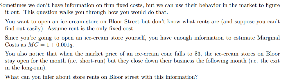 Sometimes we don't have information on firm fixed costs, but we can use their behavior in the market to figure
it out. This question walks you through how you would do that.
You want to open an ice-cream store on Bloor Street but don't know what rents are (and suppose you can't
find out easily). Assume rent is the only fixed cost.
Since you're going to open an ice-cream store yourself, you have enough information to estimate Marginal
Costs as MC = 1+0.001q.
You also notice that when the market price of an ice-cream cone falls to $3, the ice-cream stores on Bloor
stay open for the month (i.e. short-run) but they close down their business the following month (i.e. the exit
in the long-run).
What can you infer about store rents on Bloor street with this information?