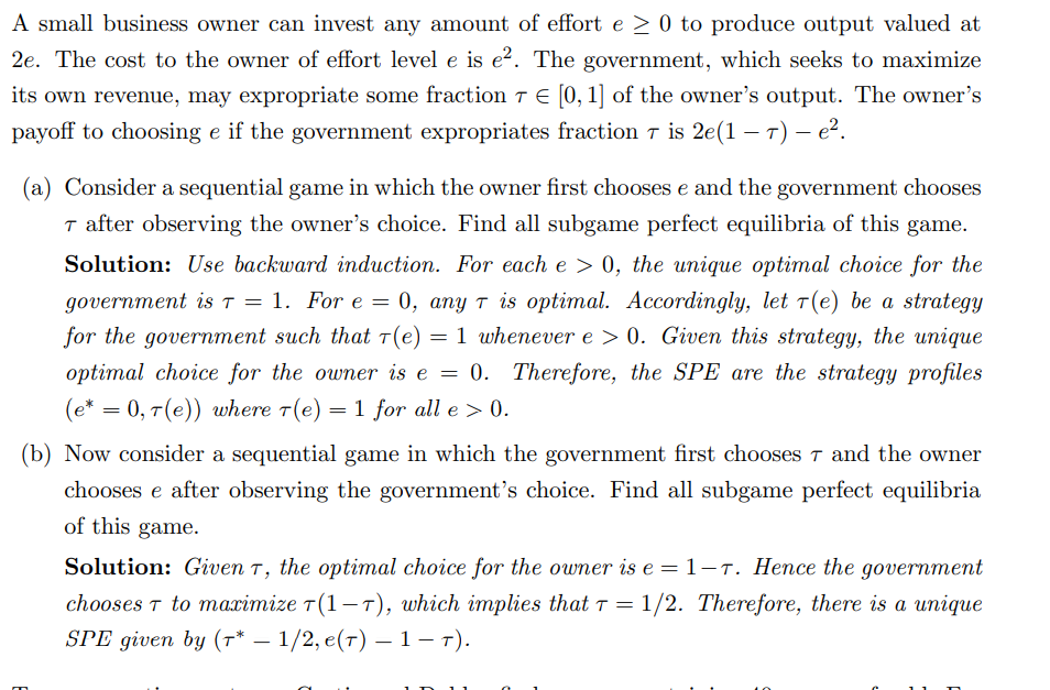 A small business owner can invest any amount of effort e ≥ 0 to produce output valued at
2e. The cost to the owner of effort level e is e². The government, which seeks to maximize
its own revenue, may expropriate some fraction 7 € [0, 1] of the owner's output. The owner's
payoff to choosing e if the government expropriates fraction 7 is 2e(1-7) – e².
(a) Consider a sequential game in which the owner first chooses e and the government chooses
T after observing the owner's choice. Find all subgame perfect equilibria of this game.
Solution: Use backward induction. For each e > 0, the unique optimal choice for the
government is T = 1. For e = 0, any T is optimal. Accordingly, let 7(e) be a strategy
for the government such that 7(e) = 1 whenever e > 0. Given this strategy, the unique
optimal choice for the owner is e = 0. Therefore, the SPE are the strategy profiles
(e* = 0, 7(e)) where 7(e) = 1 for all e > 0.
(b) Now consider a sequential game in which the government first chooses 7 and the owner
chooses e after observing the government's choice. Find all subgame perfect equilibria
of this game.
Solution: Given T, the optimal choice for the owner is e = 1-7. Hence the government
chooses T to maximize T(1-7), which implies that T = 1/2. Therefore, there is a unique
SPE given by (7* — 1/2, e(7) – 1-T).