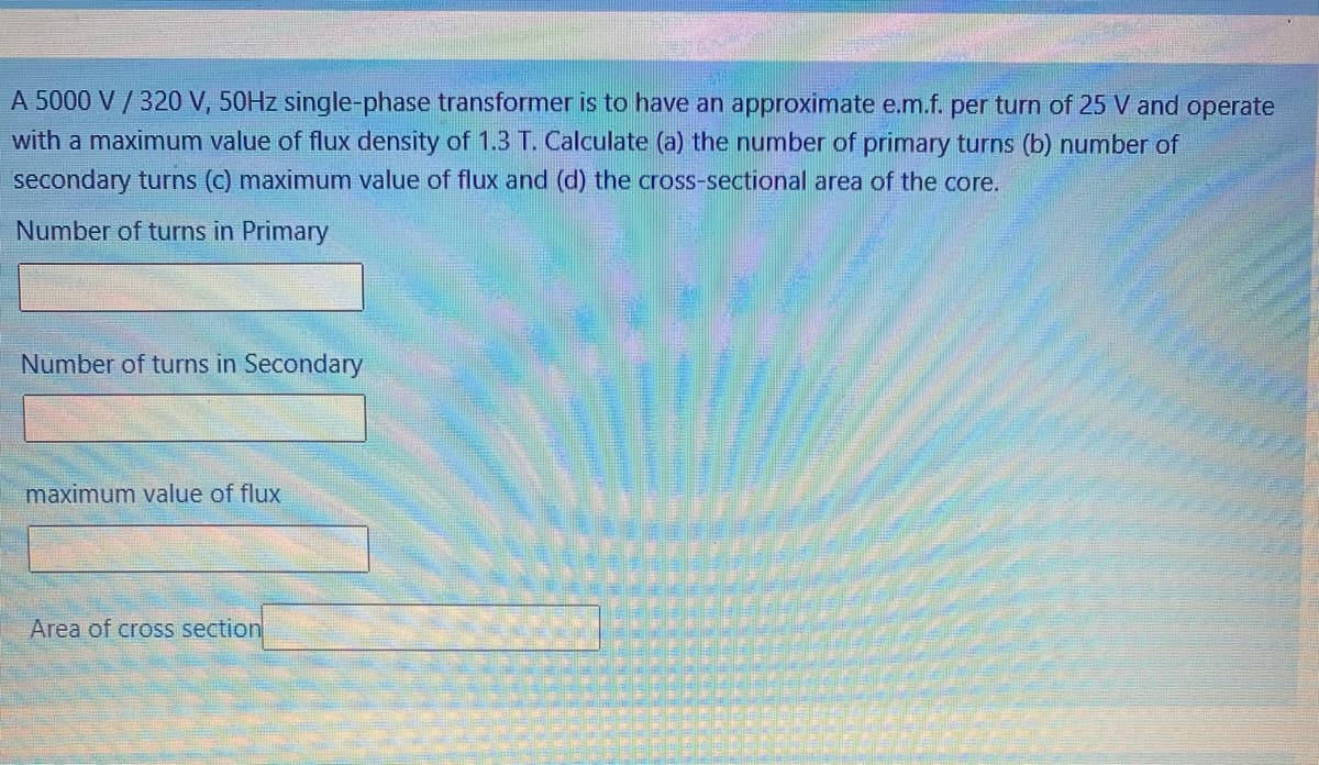 A 5000 V / 320 V, 50HZ single-phase transformer is to have an approximate e.m.f. per turn of 25 V and operate
with a maximum value of flux density of 1.3 T. Calculate (a) the number of primary turns (b) number of
secondary turns (c) maximum value of flux and (d) the cross-sectional area of the core.
Number of turns in Primary
Number of turns in Secondary
maximum value of flux
Area of cross section
