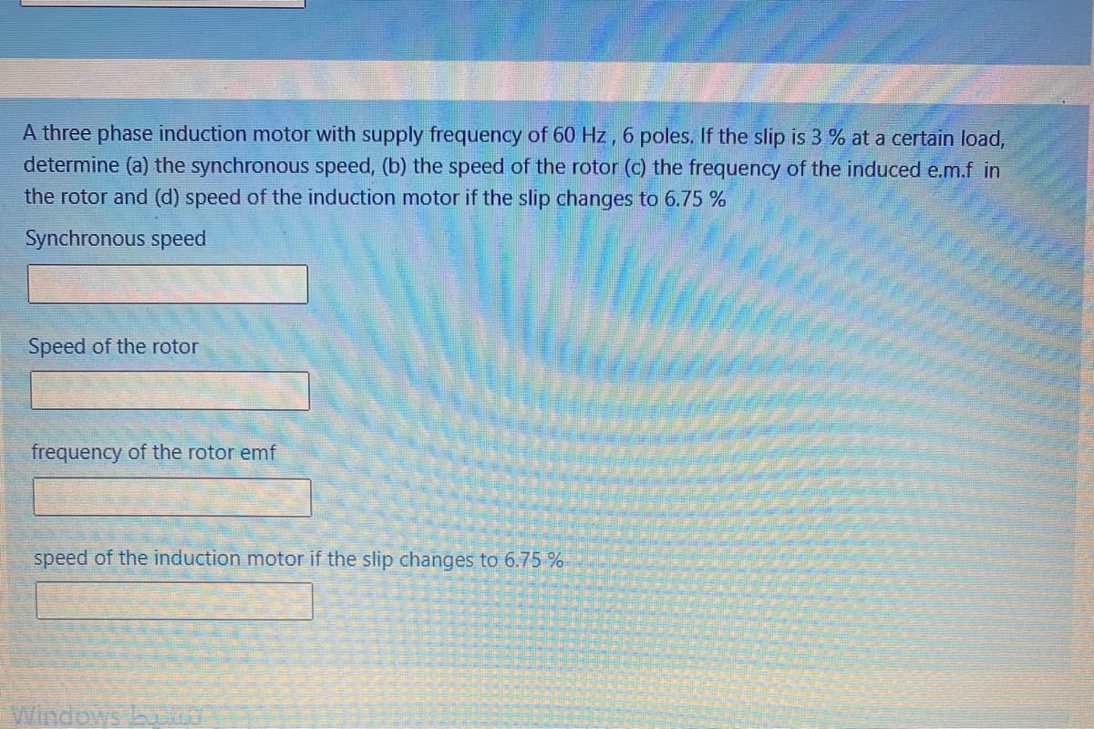 A three phase induction motor with supply frequency of 60 Hz , 6 poles. If the slip is 3 % at a certain load,
determine (a) the synchronous speed, (b) the speed of the rotor (c) the frequency of the induced e.m.f in
the rotor and (d) speed of the induction motor if the slip changes to 6.75 %
Synchronous speed
Speed of the rotor
frequency of the rotor emf
speed of the induction motor if the slip changes to 6.75 %
