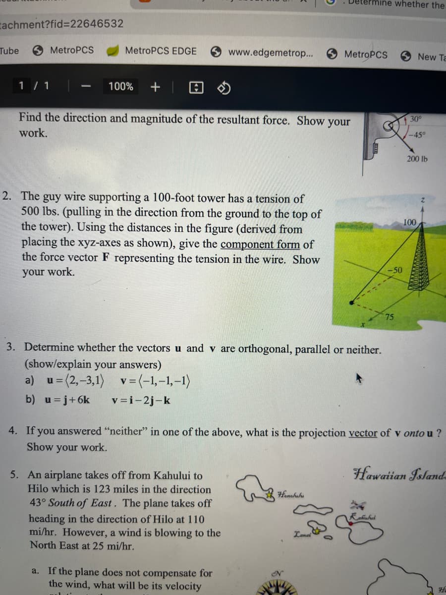 tachment?fid=22646532
Tube
1/1
MetroPCS
MetroPCS EDGE
100%
www.edgemetrop...
Find the direction and magnitude of the resultant force. Show your
work.
2. The guy wire supporting a 100-foot tower has a tension of
500 lbs. (pulling in the direction from the ground to the top of
the tower). Using the distances in the (derived from
placing the xyz-axes as shown), give the component form of
the force vector F representing the tension in the wire. Show
your work.
5. An airplane takes off from Kahului to
Hilo which is 123 miles in the direction
43° South of East. The plane takes off
heading in the direction of Hilo at 110
mi/hr. However, a wind is blowing to the
North East at 25 mi/hr.
3. Determine whether the vectors u and v are orthogonal, parallel or neither.
(show/explain your answers)
a) u =(2,-3,1) v = (-1,-1,-1)
b) u =j+6k
v=i-2j-k
a. If the plane does not compensate for
the wind, what will be its velocity
Honolulu
Determine whether the
MetroPCS
N
Lanai
-50
4. If you answered "neither" in one of the above, what is the projection vector of v onto u?
Show your work.
75
ahuhui
New Ta
30°
-45°
200 lb
100
Hawaiian Island
H