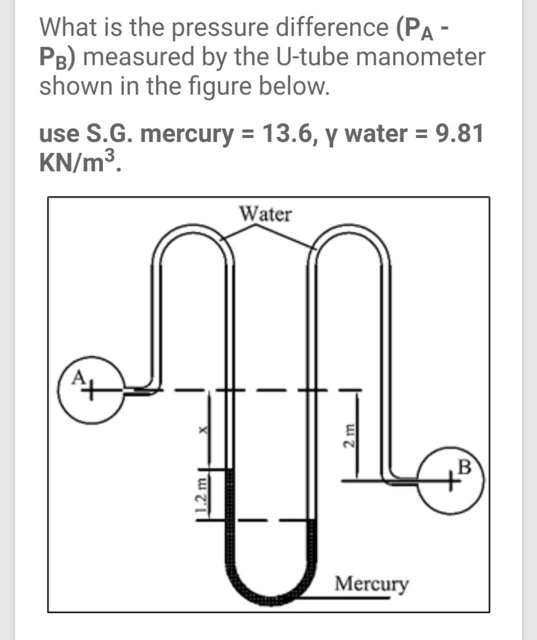 What is the pressure difference (PA -
PB) measured by the U-tube manometer
shown in the figure below.
use S.G. mercury = 13.6, y water = 9.81
KN/m³.
Water
E
B
Mercury
2 m
