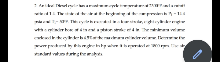 2. An ideal Diesel cycle has a maximum cycle temperature of 2300°F and a cutoff
ratio of 1.4. The state of the air at the beginning of the compression is P1 = 14.4
psia and T1= 50°F. This cycle is executed in a four-stroke, eight-cylinder engine
with a cylinder bore of 4 in and a piston stroke of 4 in. The minimum volume
enclosed in the cylinder is 4.5%of the maximum cylinder volume. Determine the
power produced by this engine in hp when it is operated at 1800 rpm. Use air
standard values during the analysis.
