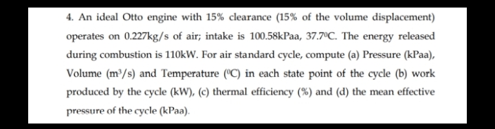 4. An ideal Otto engine with 15% clearance (15% of the volume displacement)
operates on 0.227kg/s of air; intake is 100.58kPaa, 37.7°C. The energy released
during combustion is 110kW. For air standard cycle, compute (a) Pressure (kPaa),
Volume (m³/s) and Temperature ("C) in each state point of the cycle (b) work
produced by the cycle (kW), (c) thermal efficiency (%) and (d) the mean effective
pressure of the cycle (kPaa).
