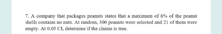 7. A company that packages peanuts states that a maximum of 6% of the peanut
shells contains no nuts. At random, 300 peanuts were selected and 21 of them were
empty. At 0.05 CI, determine if the claims is true.
