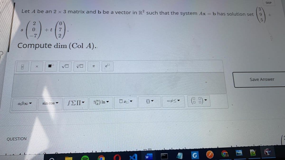 SKIP
Let A be an 2 x 3 matrix and b be a vector in R such that the system Ax = b has solution set
+t
2.
Compute dim (Col A)..
Save Answer
aBoo -
sin cos
SEII-
!E) In -
QUESTION
366
