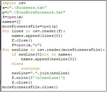 import csv
x r".\Pioneers.txt"
p r".\FourMore Pione ers.txt"
f-open (x)
names-
morePioneersFile=open (p)
for lines in csv.reader (f)
names.append (lines [0])
f.close
f-open (x,"a")
for newLine in csv.reader (morePioneersFile)
if newLine [0] not
in names:
names.append (newLine [0])
else:
continue
newLine=",".join (newLine)
f.write (f'\n{newLine } ')
f.close
morePioneersFile.close ()
