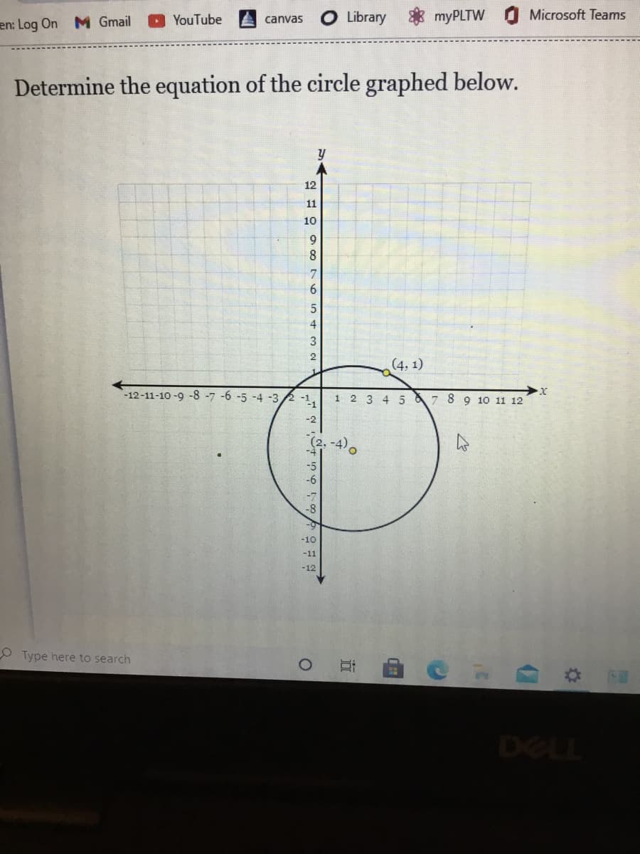 M Gmail
YouTube
Library
myPLTW Microsoft Teams
canvas
en: Log On
Determine the equation of the circle graphed below.
12
11
10
9.
8
3
2
(4, 1)
1.
-12-11-10 -9 -8 -7 -6 -5 -4 -32 -1,
1 2 3 4 5 & 7 8 9 10 11 12
-2
-4
-5
-6
-8
-10
-11
-12
O Type here to search
DELL
